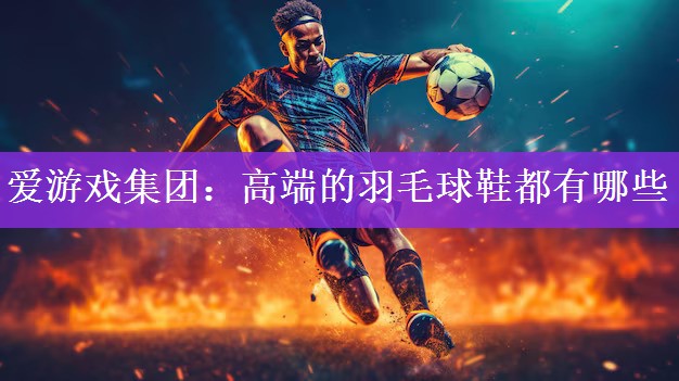 <strong>爱游戏集团：高端的羽毛球鞋都有哪些</strong>